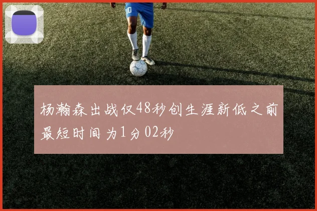 杨瀚森出战仅48秒创生涯新低之前最短时间为1分02秒