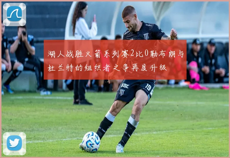 湖人战胜火箭系列赛2比0勒布朗与杜兰特的组织者之争再度升级