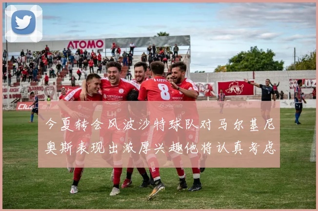 今夏转会风波沙特球队对马尔基尼奥斯表现出浓厚兴趣他将认真考虑所有选择