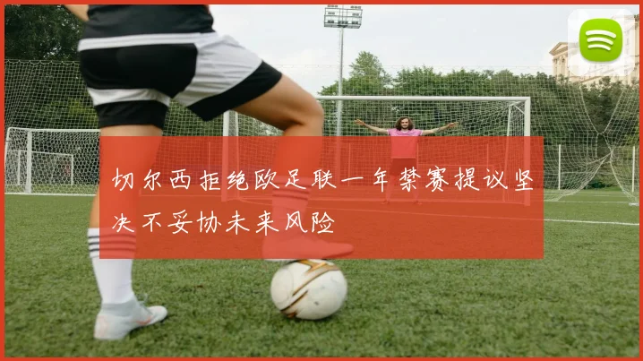 切尔西拒绝欧足联一年禁赛提议坚决不妥协未来风险
