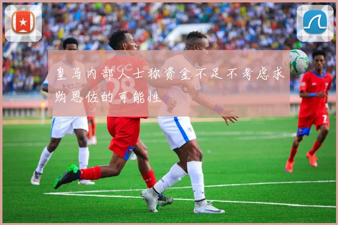 皇马内部人士称资金不足不考虑求购恩佐的可能性