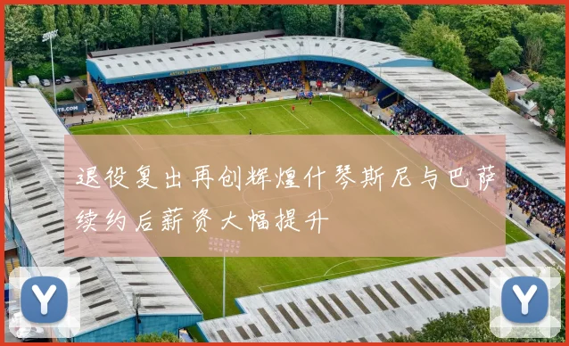 退役复出再创辉煌什琴斯尼与巴萨续约后薪资大幅提升