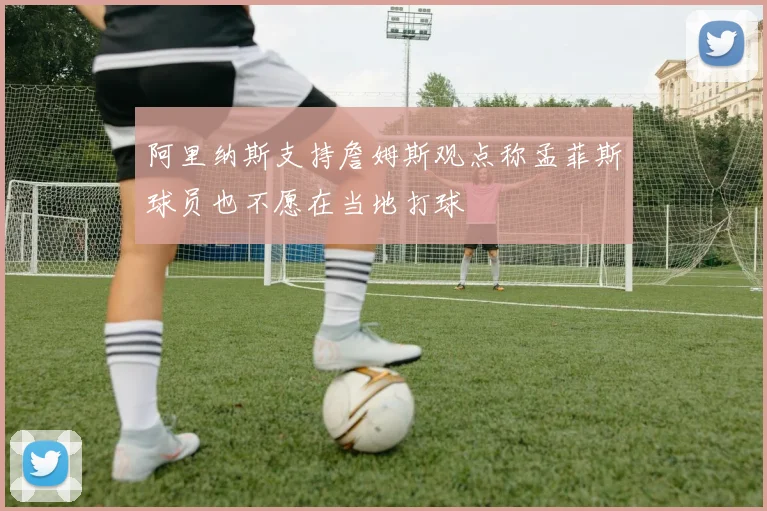 阿里纳斯支持詹姆斯观点称孟菲斯球员也不愿在当地打球