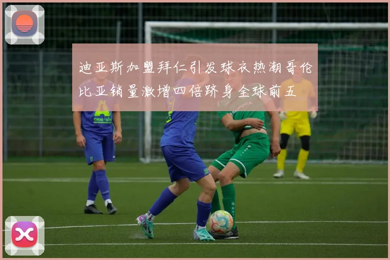 迪亚斯加盟拜仁引发球衣热潮哥伦比亚销量激增四倍跻身全球前五