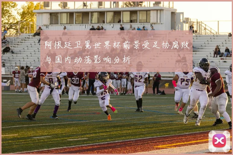阿根廷卫冕世界杯前景受足协腐败与国内动荡影响分析