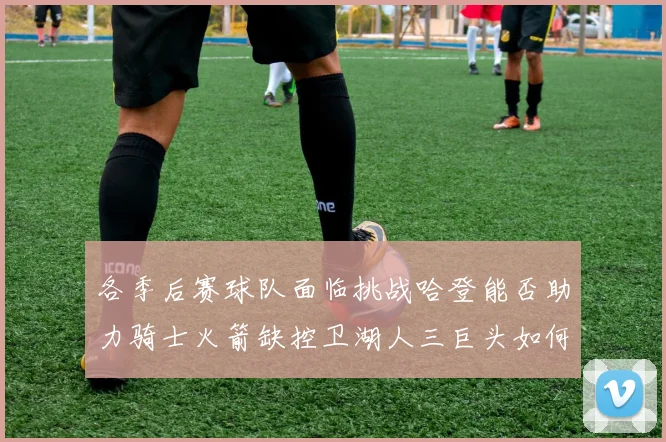 各季后赛球队面临挑战哈登能否助力骑士火箭缺控卫湖人三巨头如何共存