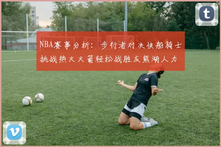 NBA赛事分析：步行者对决快船骑士挑战热火火箭轻松战胜灰熊湖人力克篮网