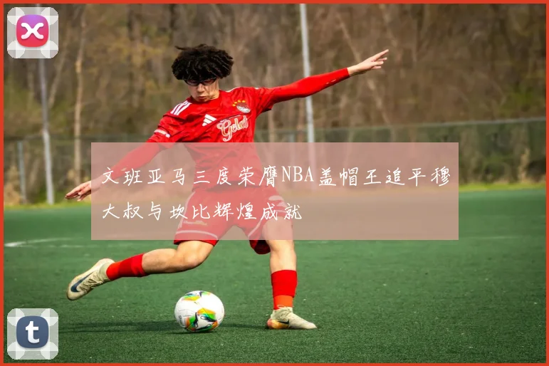 文班亚马三度荣膺NBA盖帽王追平穆大叔与坎比辉煌成就