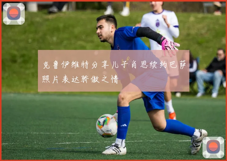 克鲁伊维特分享儿子肖恩续约巴萨照片表达骄傲之情