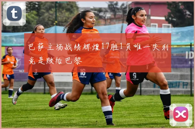 巴萨主场战绩辉煌17胜1负唯一失利竟是败给巴黎