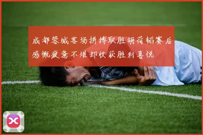成都蓉城客场拼搏取胜胡荷韬赛后感慨疲惫不堪却收获胜利喜悦
