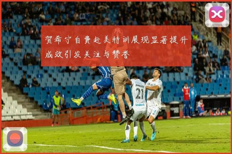 贺希宁自费赴美特训展现显著提升成效引发关注与赞誉