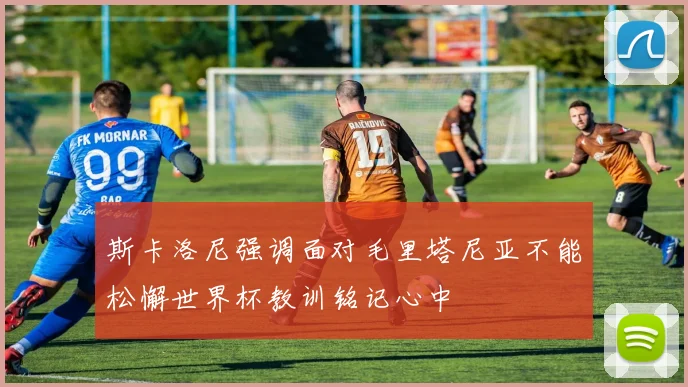 斯卡洛尼强调面对毛里塔尼亚不能松懈世界杯教训铭记心中