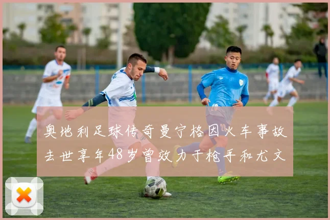 奥地利足球传奇曼宁格因火车事故去世享年48岁曾效力于枪手和尤文图斯